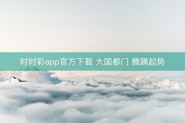時(shí)時(shí)彩app官方下載 大國都門 騰踴起勢(shì)