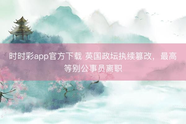 時時彩app官方下載 英國政壇執續篡改，最高等別公事員離職
