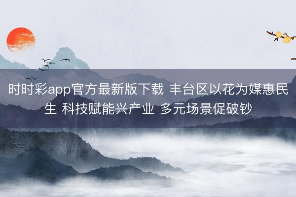 時時彩app官方最新版下載 豐臺區以花為媒惠民生 科技賦能興產業 多元場景促破鈔