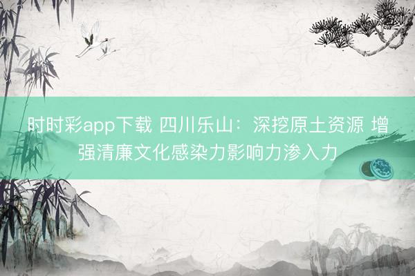時(shí)時(shí)彩app下載 四川樂山:深挖原土資源 增強(qiáng)清廉文化感染力影響力滲入力
