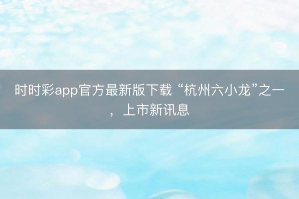 時時彩app官方最新版下載 “杭州六小龍”之一，上市新訊息