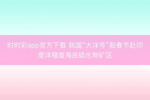時時彩app官方下載 我國“大洋號”船春節赴印度洋稽查海底硫化物礦區