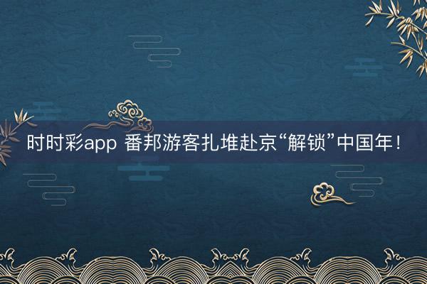 時時彩app 番邦游客扎堆赴京“解鎖”中國年！
