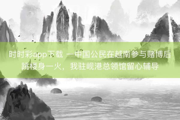 時時彩app下載 一中國公民在越南參與賭博后跳樓身一火,我駐峴港總領館留心輔導