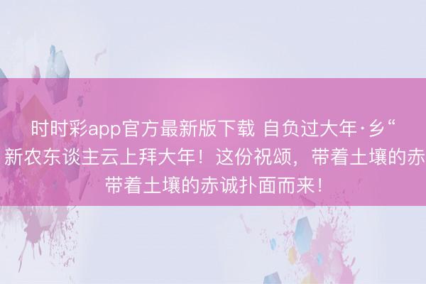 時時彩app官方最新版下載 自負過大年·鄉“親”京郊行｜新農東談主云上拜大年！這份祝頌，<a href=