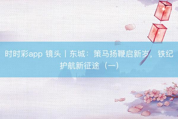 時(shí)時(shí)彩app 鏡頭丨東城:策馬揚(yáng)鞭啟新歲,鐵紀(jì)護(hù)航新征途(一)