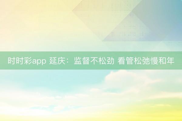 時時彩app 延慶:監督不松勁 看管松弛慢和年