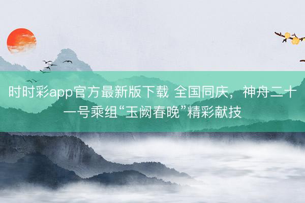 時時彩app官方最新版下載 全國同慶，神舟二十一號乘組“玉闕春晚”精彩獻技