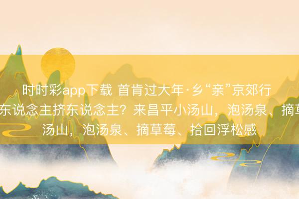 時(shí)時(shí)彩app下載 首肯過(guò)大年·鄉(xiāng)“親”京郊行 | 春節(jié)假期不念念東說(shuō)念主擠東說(shuō)念主？來(lái)昌平小湯山，<a href=