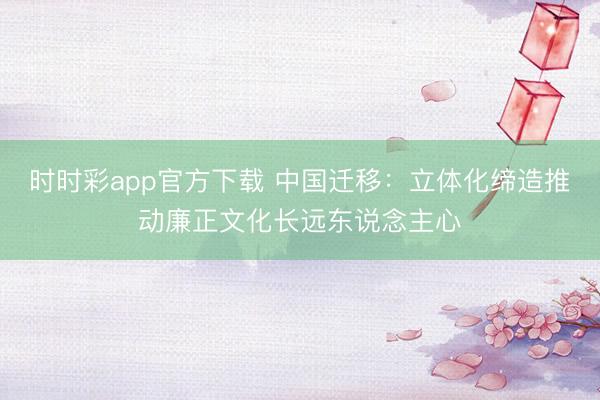 時(shí)時(shí)彩app官方下載 中國(guó)遷移:立體化締造推動(dòng)廉正文化長(zhǎng)遠(yuǎn)東說(shuō)念主心