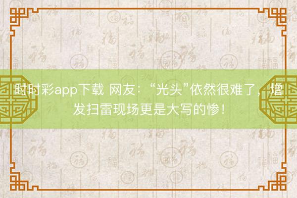 時時彩app下載 網(wǎng)友：“光頭”依然很難了，增發(fā)掃雷現(xiàn)場更是大寫的慘！