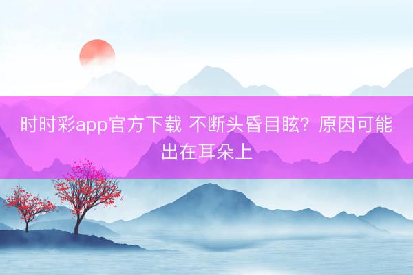 時(shí)時(shí)彩app官方下載 不斷頭昏目眩？原因可能出在耳朵上