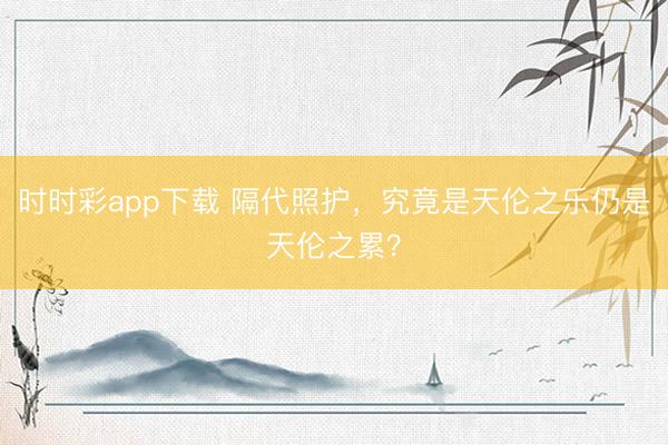 時(shí)時(shí)彩app下載 隔代照護(hù)，究竟是天倫之樂(lè)仍是天倫之累？