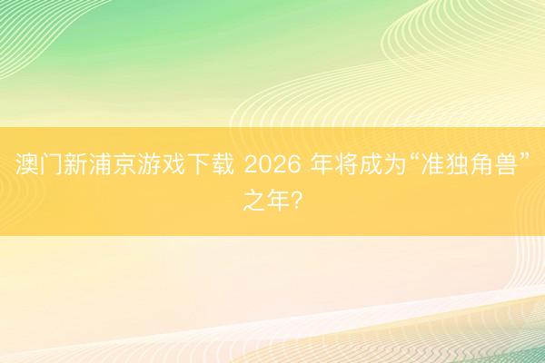 澳門新浦京游戲下載 2026 年將成為“準(zhǔn)獨角獸”之年？