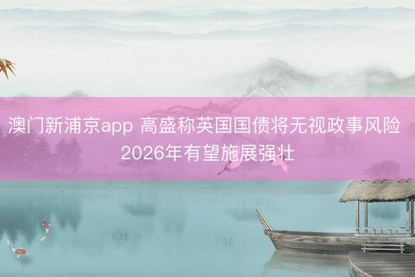澳門新浦京app 高盛稱英國(guó)國(guó)債將無(wú)視政事風(fēng)險(xiǎn) 2026年有望施展強(qiáng)壯