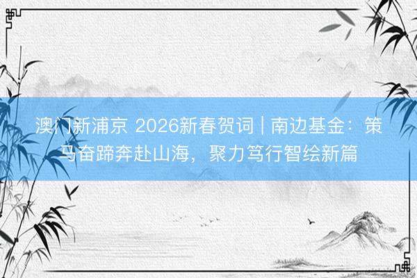 澳門新浦京 2026新春賀詞 | 南邊基金：策馬奮蹄奔赴山海，聚力篤行智繪新篇