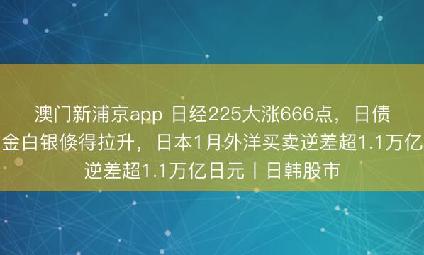 澳門新浦京app 日經225大漲666點，日債收益率下降，黃金白銀倏得拉升，日本1月外洋買賣逆差超1.1萬億日元丨日韓股市