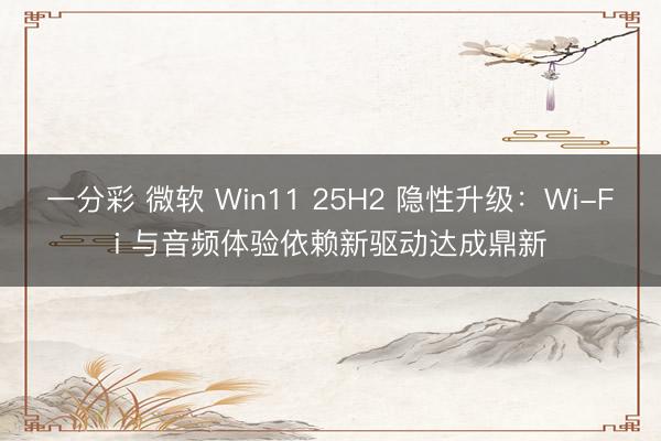 一分彩 微軟 Win11 25H2 隱性升級：Wi-Fi 與音頻體驗依賴新驅動達成鼎新