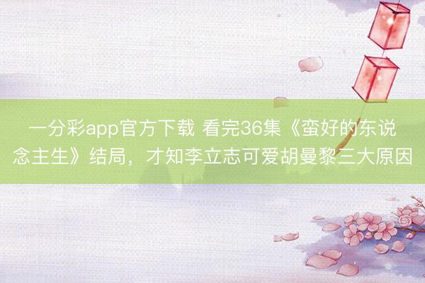 一分彩app官方下載 看完36集《蠻好的東說念主生》結局，才知李立志可愛胡曼黎三大原因