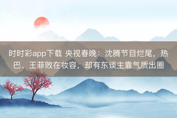 時(shí)時(shí)彩app下載 央視春晚：沈騰節(jié)目爛尾，熱巴、王菲敗在妝容，卻有東談主靠氣質(zhì)出圈