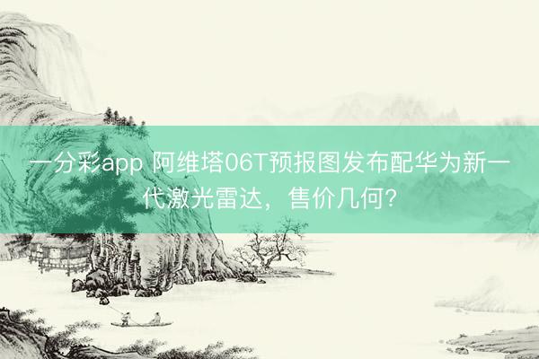 一分彩app 阿維塔06T預報圖發布配華為新一代激光雷達，售價幾何?