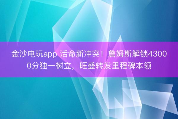 金沙电玩app 活命新冲突！詹姆斯解锁43000分独一树立，旺盛转发里程碑本领