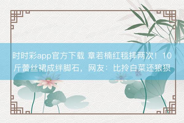 時時彩app官方下載 章若楠紅毯摔兩次！10斤蕾絲裙成絆腳石，網(wǎng)友：比拎白菜還狼狽