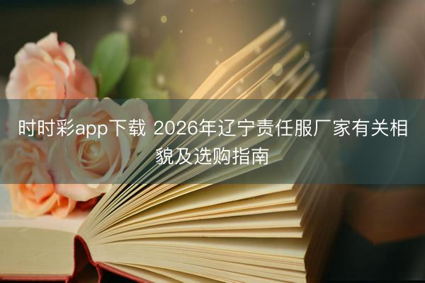 時(shí)時(shí)彩app下載 2026年遼寧責(zé)任服廠家有關(guān)相貌及選購(gòu)指南