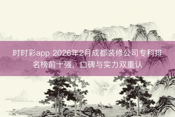 時時彩app 2026年2月成都裝修公司專科排名榜前十強，口碑與實力雙重認