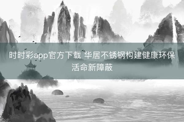 時(shí)時(shí)彩app官方下載 華居不銹鋼構(gòu)建健康環(huán)保活命新障蔽