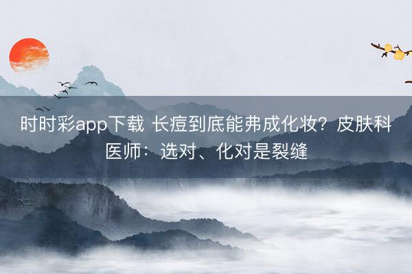 時時彩app下載 長痘到底能弗成化妝？皮膚科醫師：選對、化對是裂縫