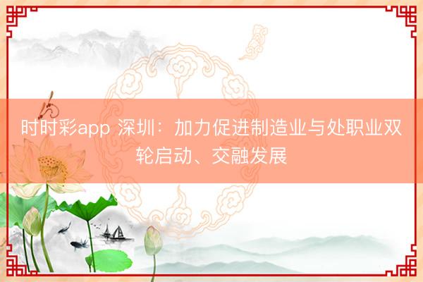 時時彩app 深圳：加力促進制造業與處職業雙輪啟動、交融發展