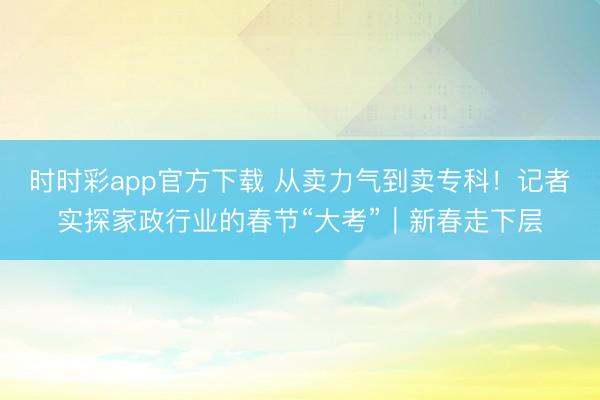 時時彩app官方下載 從賣力氣到賣專科!記者實探家政行業的春節“大考”|新春走下層