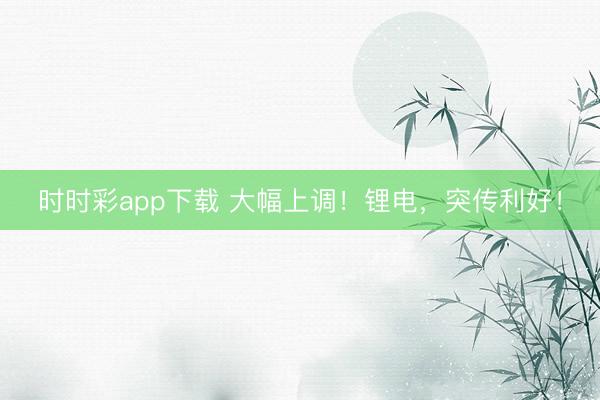 時時彩app下載 大幅上調！鋰電，突傳利好！