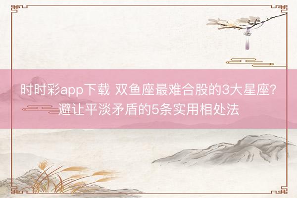 時(shí)時(shí)彩app下載 雙魚座最難合股的3大星座?避讓平淡矛盾的5條實(shí)用相處法