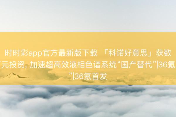時時彩app官方最新版下載 「科諾好意思」獲數千萬元投資， 加速超高效液相色譜系統“國產替代”|36氪首發
