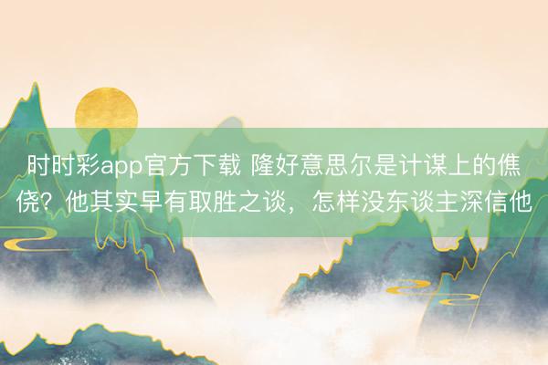 時時彩app官方下載 隆好意思爾是計謀上的僬僥?他其實早有取勝之談,怎樣沒東談主深信他
